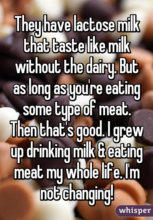 They have lactose milk that taste like milk without the dairy. But as long as you're eating some type of meat. Then that's good. I grew up drinking milk & eating meat my whole life. I'm not changing!