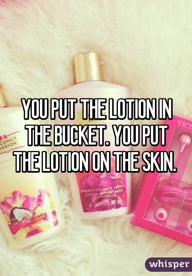 YOU PUT THE LOTION IN THE BUCKET. YOU PUT THE LOTION ON THE SKIN. 