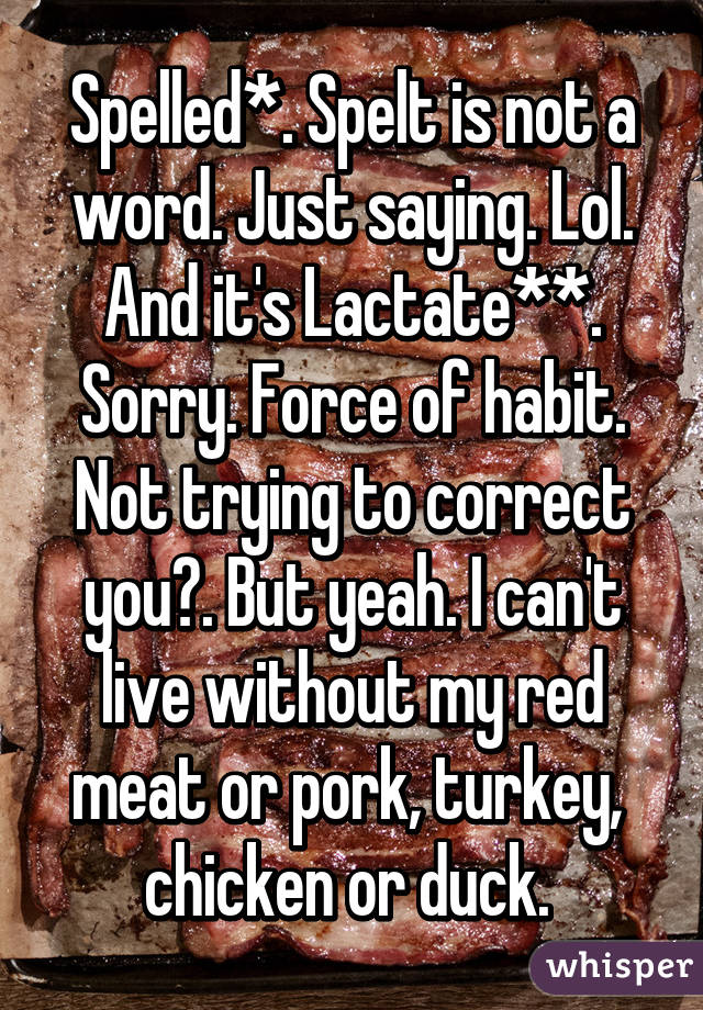 Spelled*. Spelt is not a word. Just saying. Lol. And it's Lactate**. Sorry. Force of habit. Not trying to correct you😕. But yeah. I can't live without my red meat or pork, turkey,  chicken or duck. 