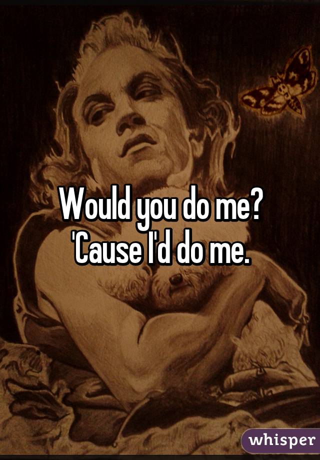 Would you do me? 'Cause I'd do me.