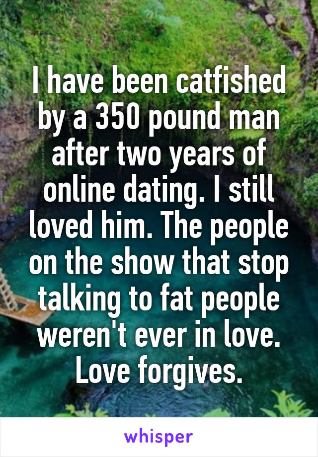 I have been catfished by a 350 pound man after two years of online dating. I still loved him. The people on the show that stop talking to fat people weren't ever in love. Love forgives.