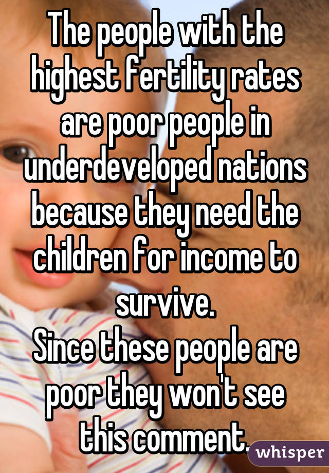 The people with the highest fertility rates are poor people in underdeveloped nations because they need the children for income to survive.
Since these people are poor they won't see this comment.