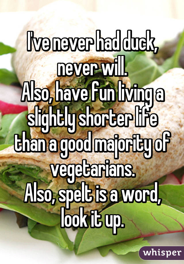 I've never had duck, never will.
Also, have fun living a slightly shorter life than a good majority of vegetarians.
Also, spelt is a word, look it up.