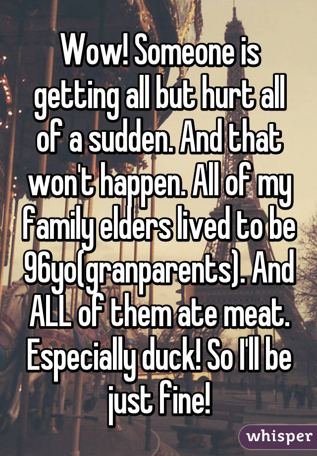 Wow! Someone is getting all but hurt all of a sudden. And that won't happen. All of my family elders lived to be 96yo(granparents). And ALL of them ate meat. Especially duck! So I'll be just fine!