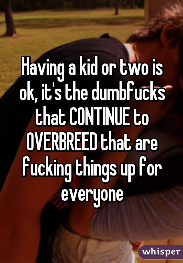 Having a kid or two is ok, it's the dumbfucks that CONTINUE to OVERBREED that are fucking things up for everyone