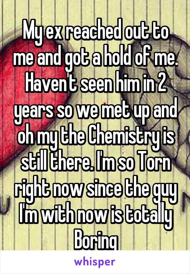 My ex reached out to me and got a hold of me. Haven't seen him in 2 years so we met up and oh my the Chemistry is still there. I'm so Torn right now since the guy I'm with now is totally Boring