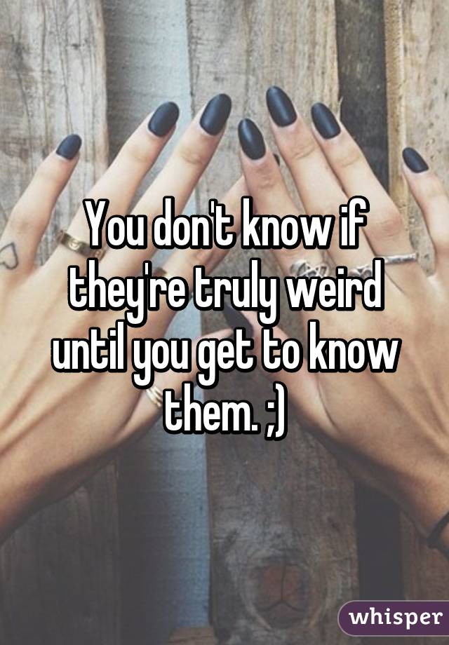 You don't know if they're truly weird until you get to know them. ;)