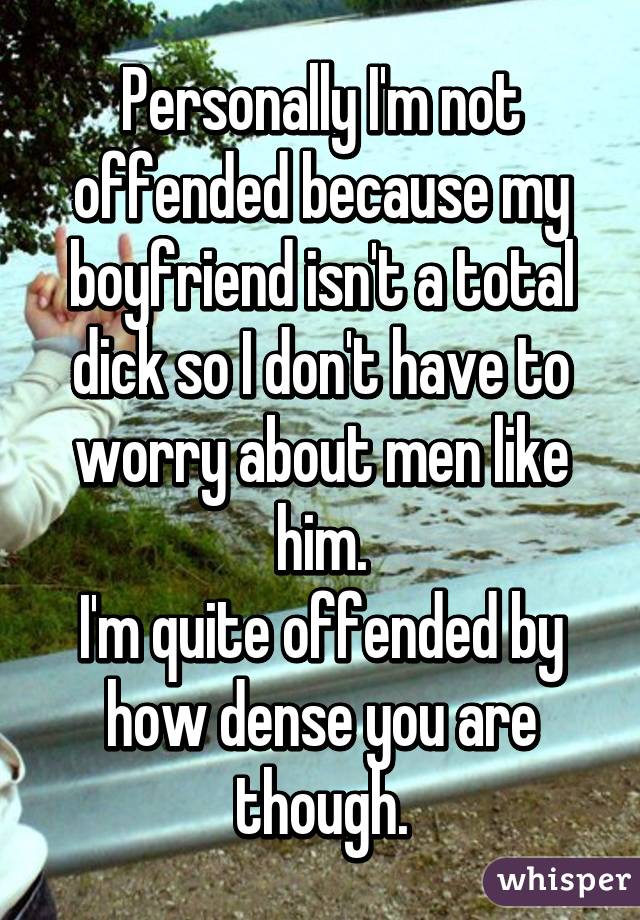 Personally I'm not offended because my boyfriend isn't a total dick so I don't have to worry about men like him.
I'm quite offended by how dense you are though.