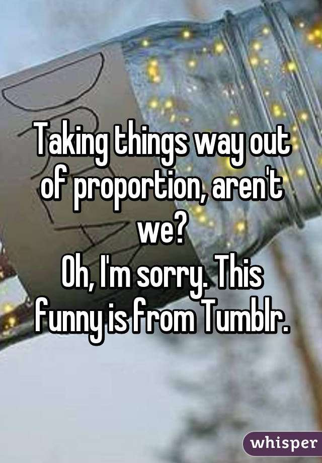 Taking things way out of proportion, aren't we?
Oh, I'm sorry. This funny is from Tumblr.