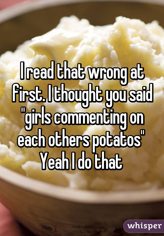 I read that wrong at first. I thought you said "girls commenting on each others potatos" 
Yeah I do that 