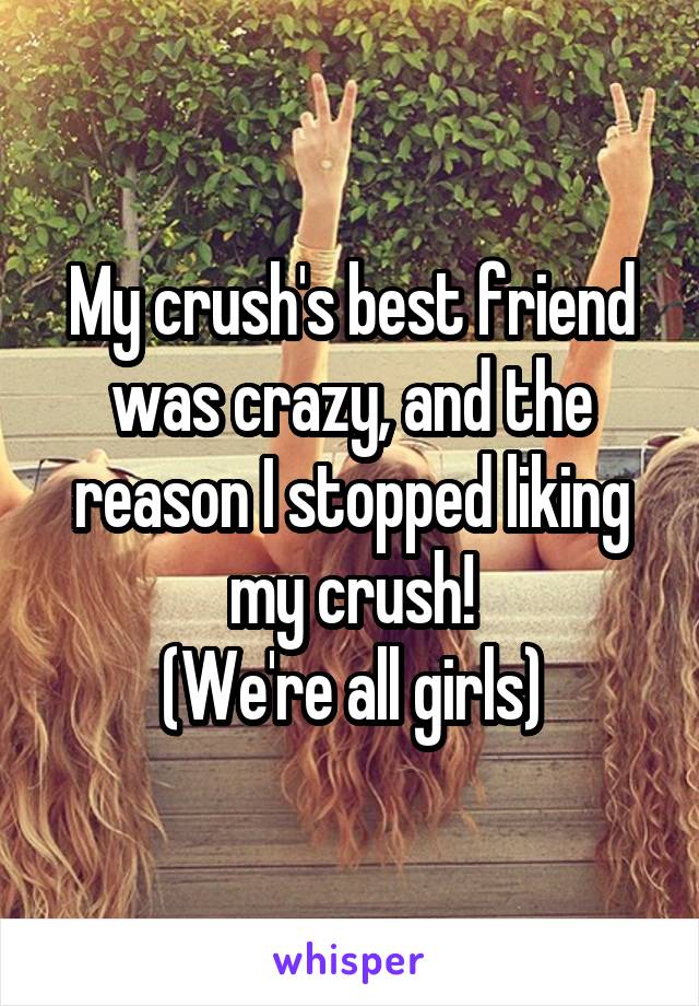 My crush's best friend was crazy, and the reason I stopped liking my crush!
(We're all girls)