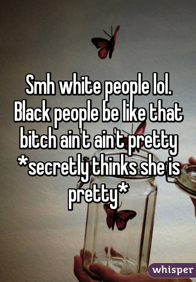 Smh white people lol. Black people be like that bitch ain't ain't pretty *secretly thinks she is pretty*