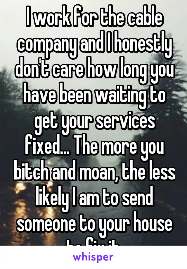 I work for the cable company and I honestly don't care how long you have been waiting to get your services fixed... The more you bitch and moan, the less likely I am to send someone to your house to fix it.