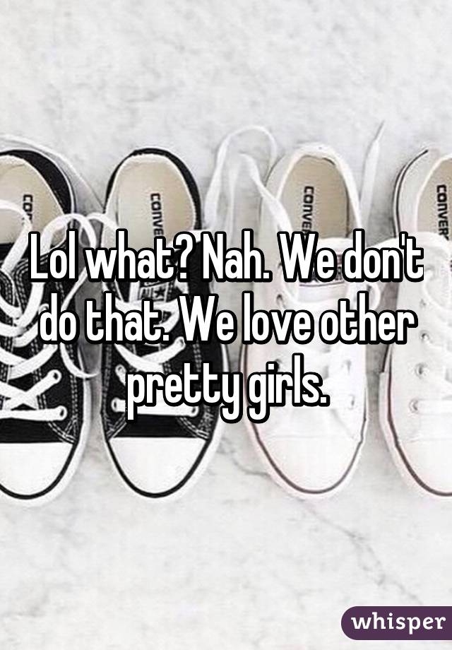 Lol what? Nah. We don't do that. We love other pretty girls.