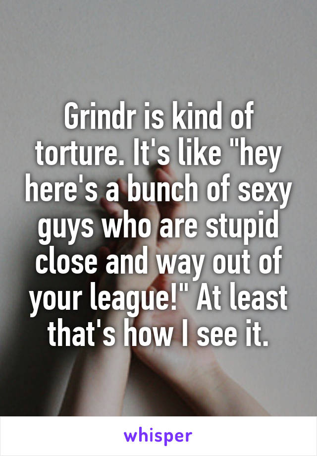 Grindr is kind of torture. It's like "hey here's a bunch of sexy guys who are stupid close and way out of your league!" At least that's how I see it.