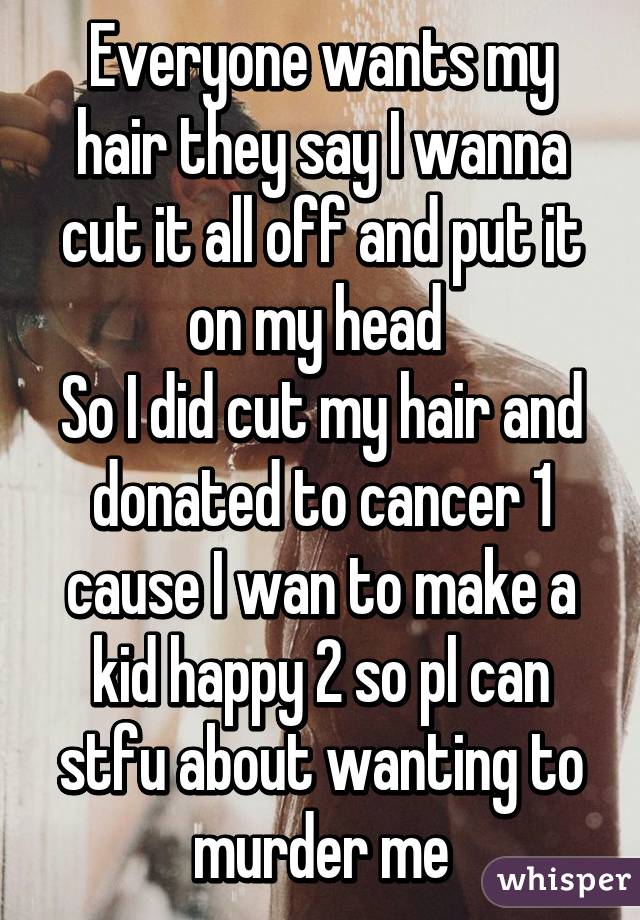 Everyone wants my hair they say I wanna cut it all off and put it on my head 
So I did cut my hair and donated to cancer 1 cause I wan to make a kid happy 2 so pl can stfu about wanting to murder me