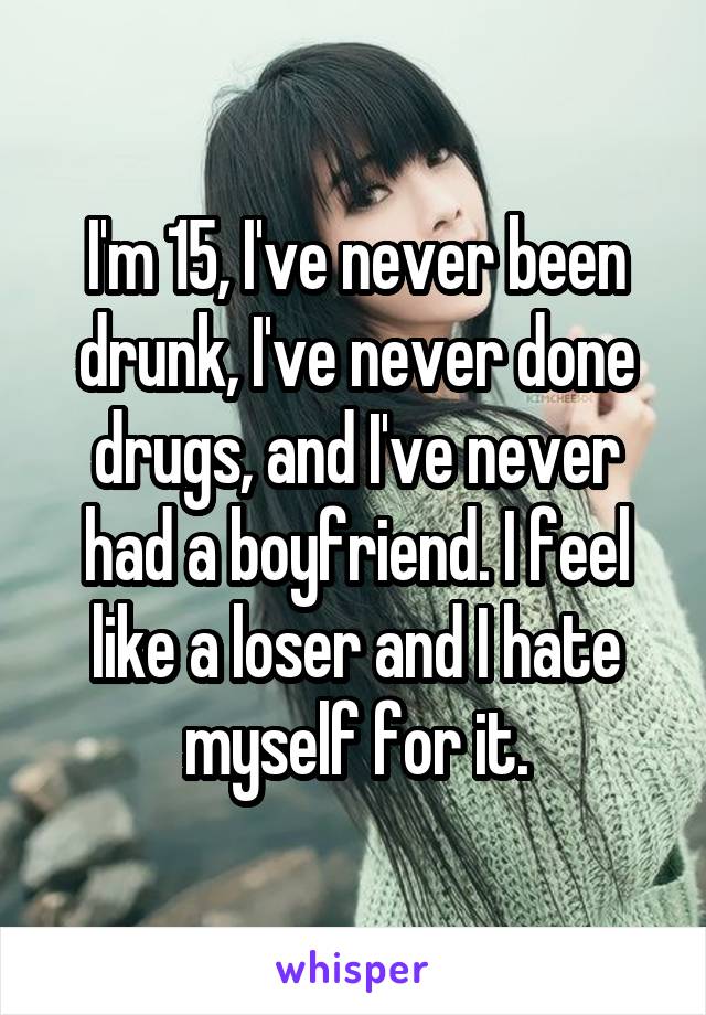 I'm 15, I've never been drunk, I've never done drugs, and I've never had a boyfriend. I feel like a loser and I hate myself for it.
