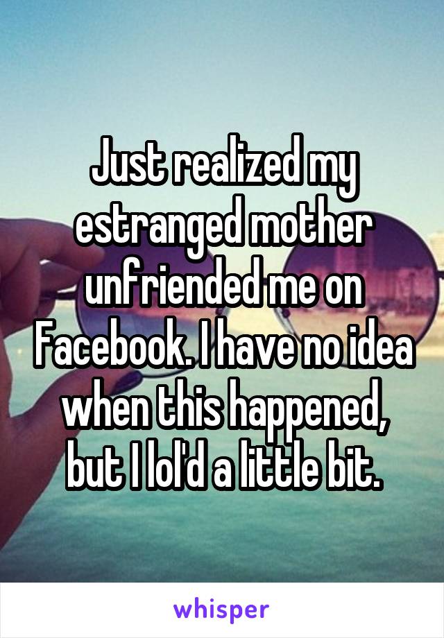 Just realized my estranged mother unfriended me on Facebook. I have no idea when this happened, but I lol'd a little bit.
