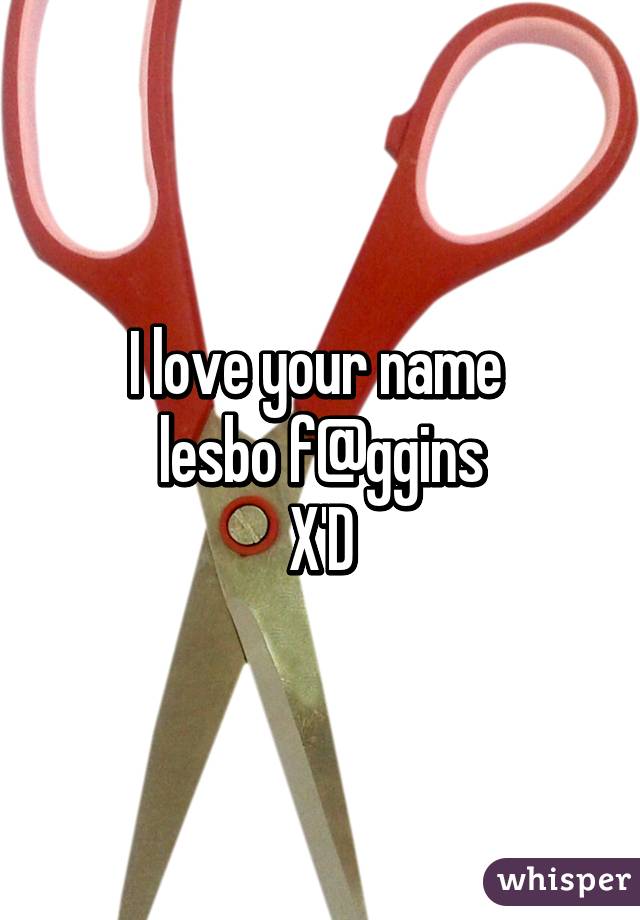 I love your name 
lesbo f@ggins
X'D
