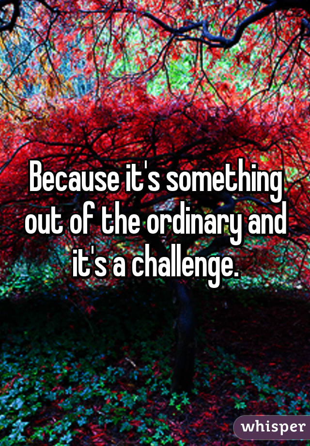 Because it's something out of the ordinary and it's a challenge.