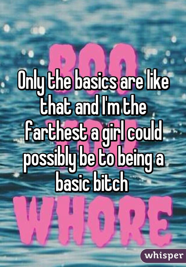Only the basics are like that and I'm the farthest a girl could possibly be to being a basic bitch 