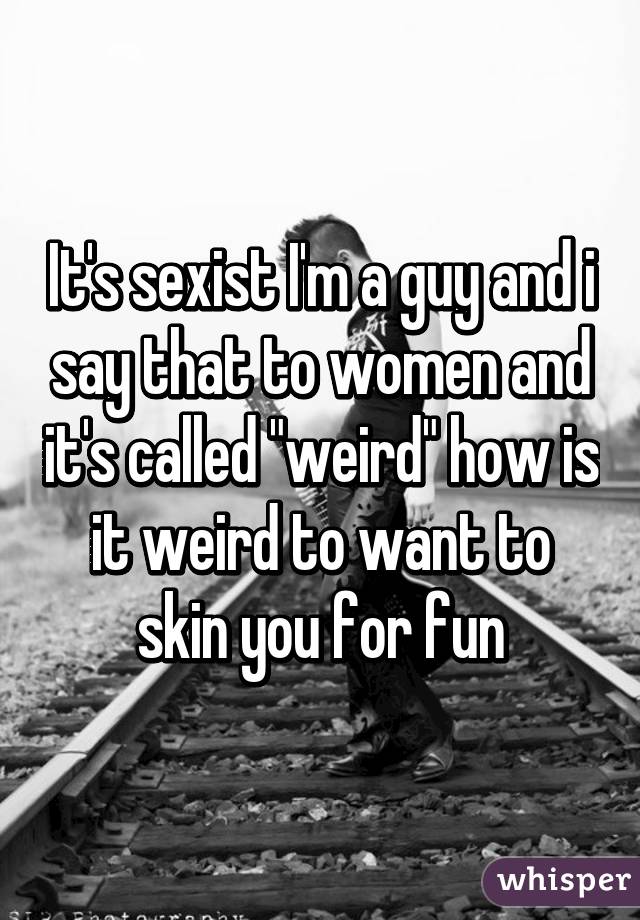 It's sexist I'm a guy and i say that to women and it's called "weird" how is it weird to want to skin you for fun