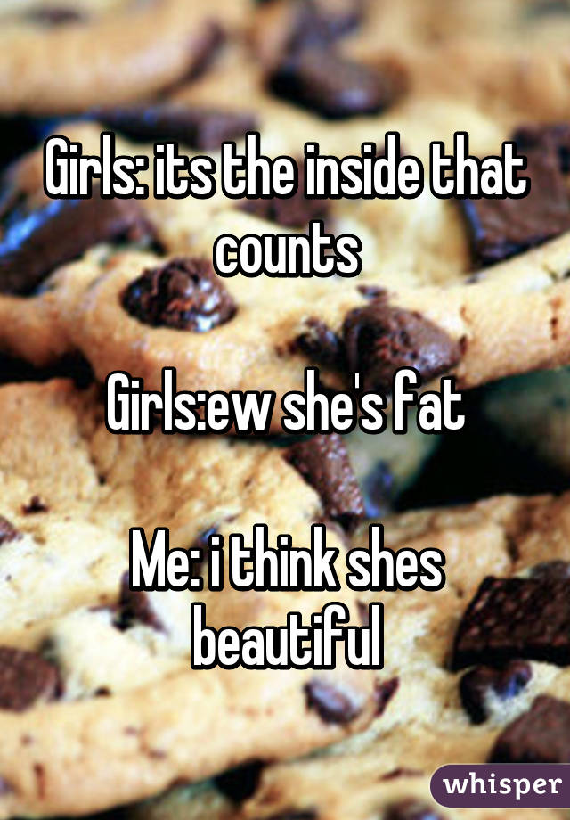 Girls: its the inside that counts

Girls:ew she's fat

Me: i think shes beautiful