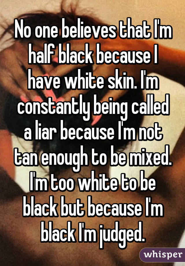 No one believes that I'm half black because I have white skin. I'm constantly being called a liar because I'm not tan enough to be mixed. I'm too white to be black but because I'm black I'm judged.