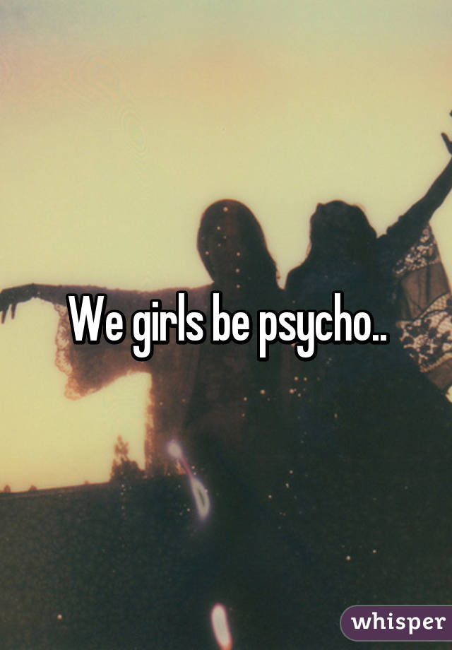 We girls be psycho..