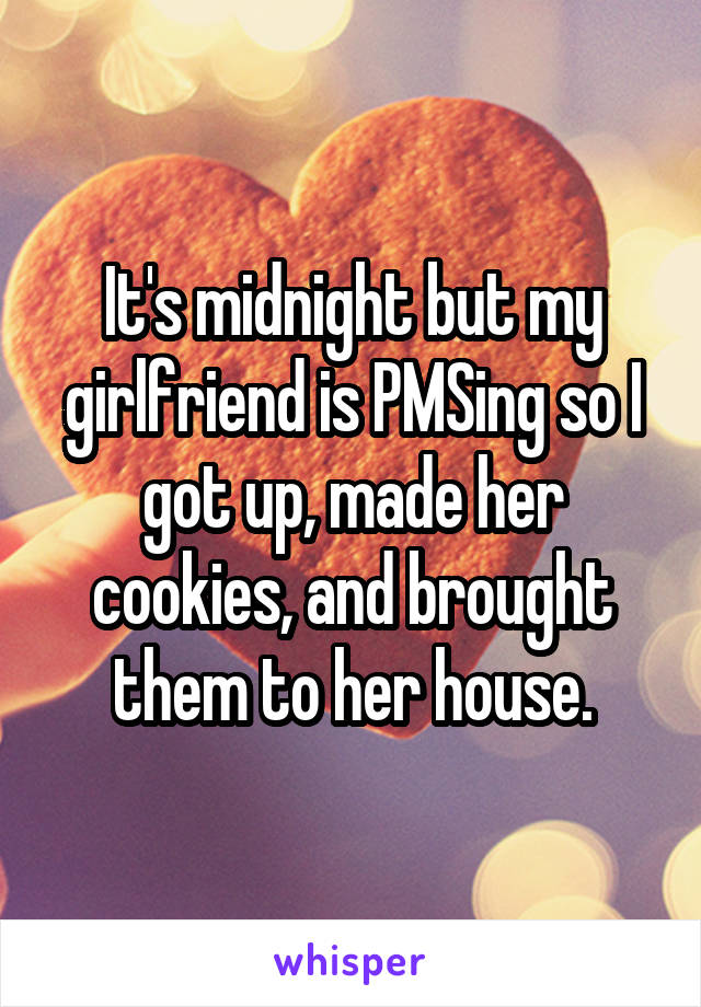 It's midnight but my girlfriend is PMSing so I got up, made her cookies, and brought them to her house.