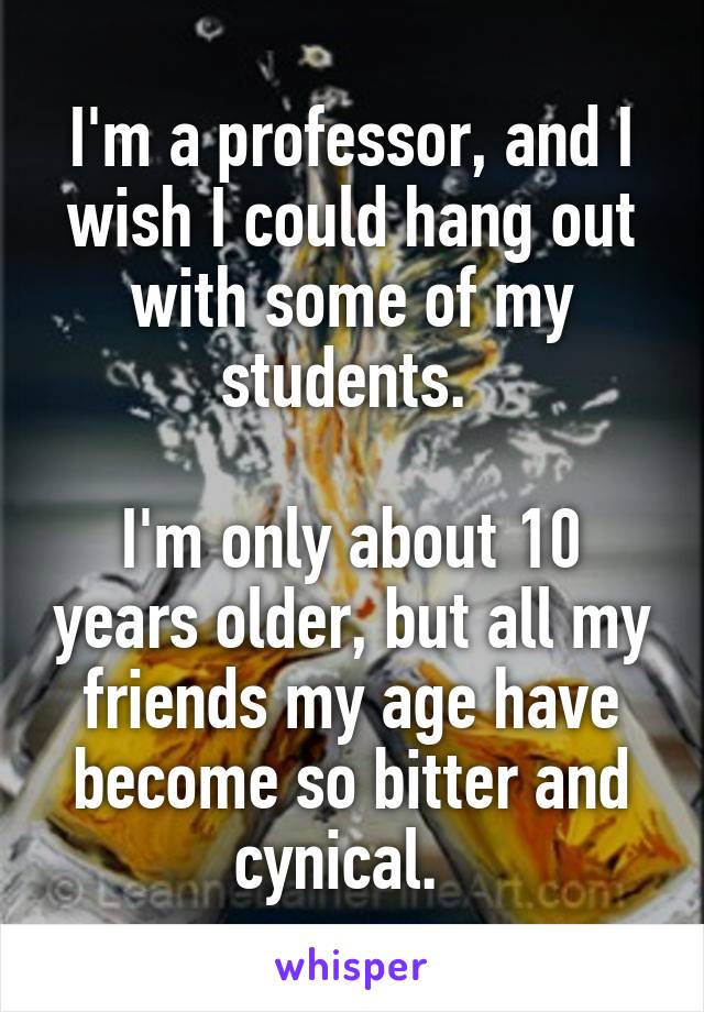 I'm a professor, and I wish I could hang out with some of my students. 

I'm only about 10 years older, but all my friends my age have become so bitter and cynical.  