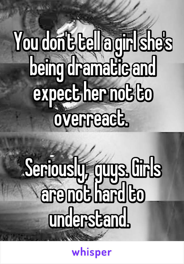 You don't tell a girl she's being dramatic and expect her not to overreact. 

Seriously,  guys. Girls are not hard to understand.  