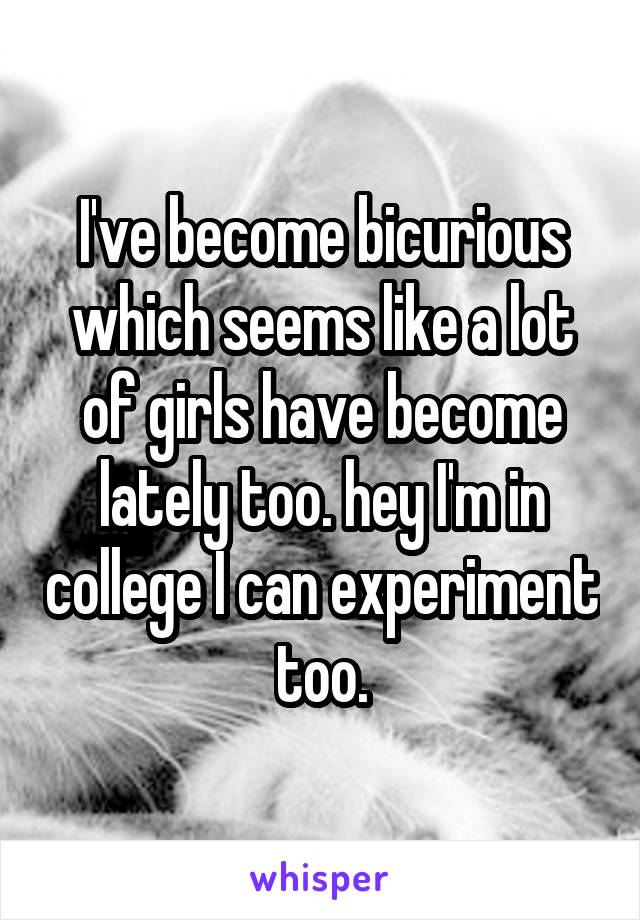 I've become bicurious which seems like a lot of girls have become lately too. hey I'm in college I can experiment too.