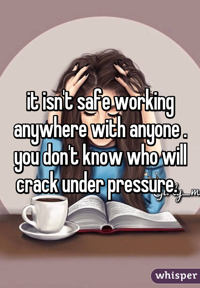 it isn't safe working anywhere with anyone . you don't know who will crack under pressure.  