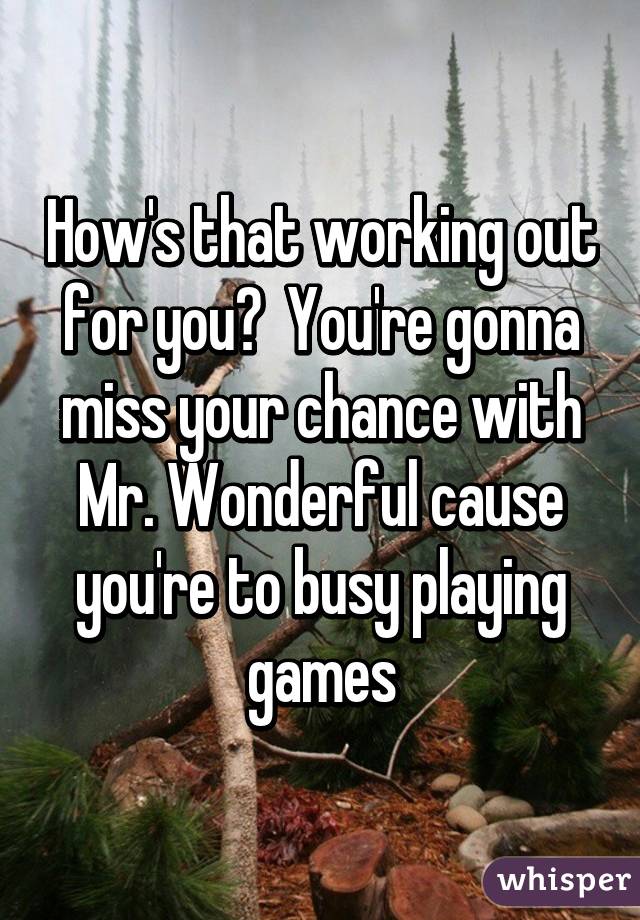 How's that working out for you?  You're gonna miss your chance with Mr. Wonderful cause you're to busy playing games