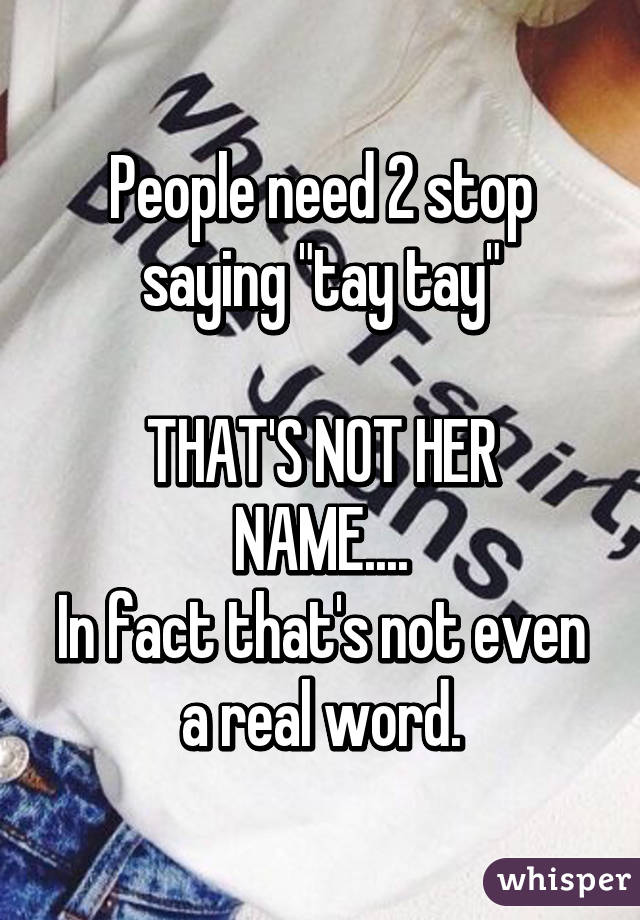 People need 2 stop saying "tay tay"

THAT'S NOT HER NAME....
In fact that's not even a real word.