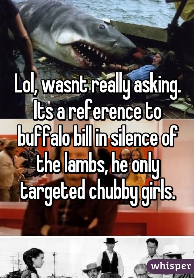 Lol, wasnt really asking. Its a reference to buffalo bill in silence of the lambs, he only targeted chubby girls.