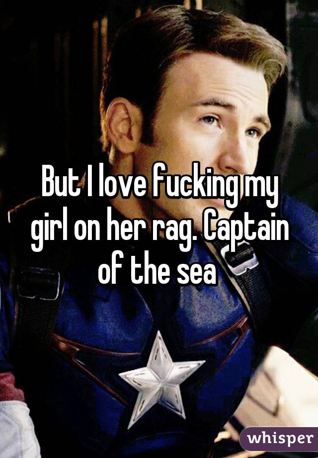 But I love fucking my girl on her rag. Captain of the sea 
