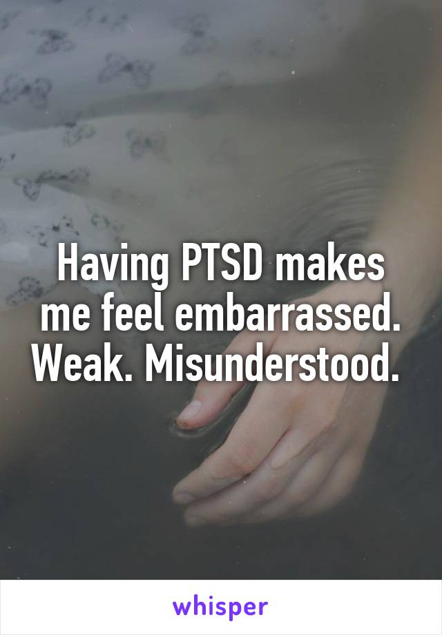 Having PTSD makes me feel embarrassed. Weak. Misunderstood. 