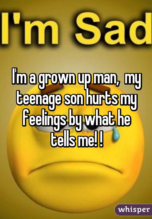 I'm a grown up man,  my teenage son hurts my feelings by what he tells me! !