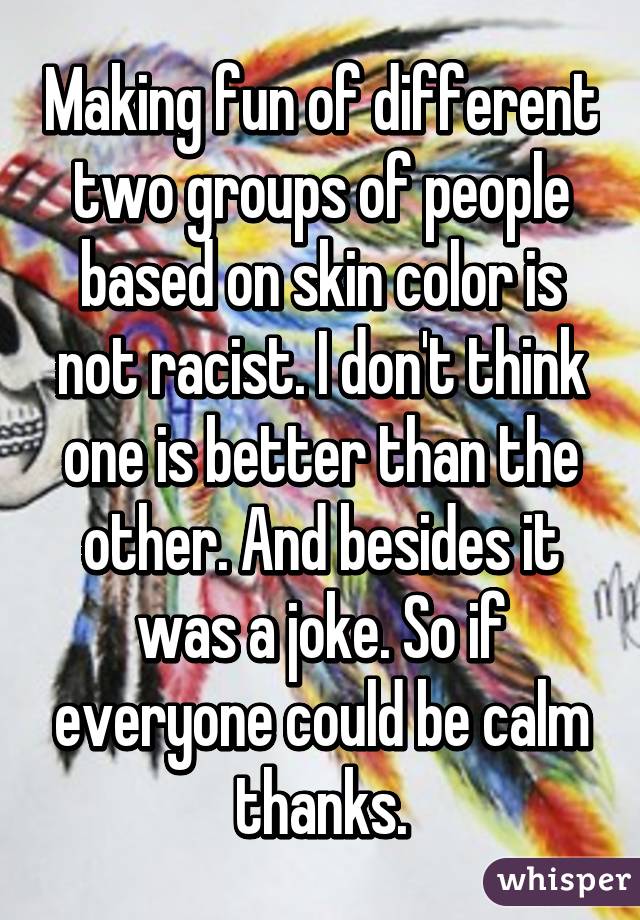 Making fun of different two groups of people based on skin color is not racist. I don't think one is better than the other. And besides it was a joke. So if everyone could be calm thanks.