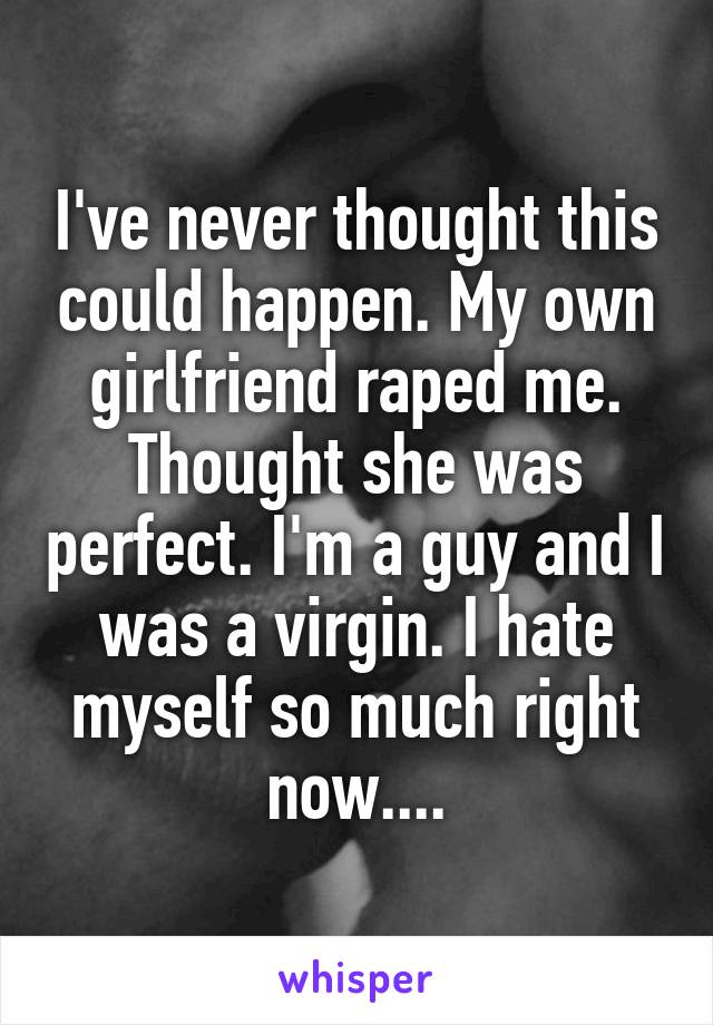 I've never thought this could happen. My own girlfriend raped me. Thought she was perfect. I'm a guy and I was a virgin. I hate myself so much right now....