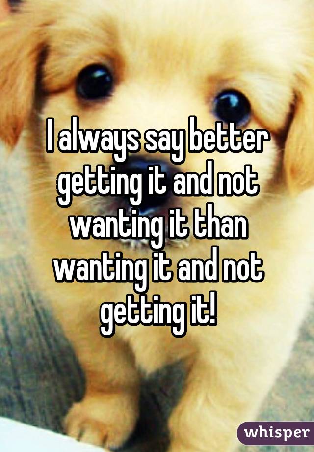I always say better getting it and not wanting it than wanting it and not getting it!