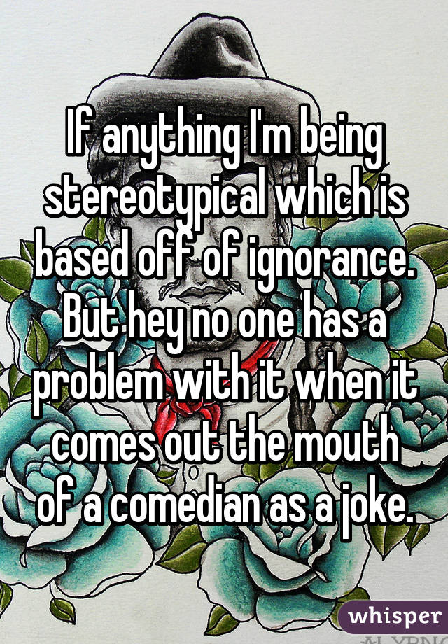 If anything I'm being stereotypical which is based off of ignorance. But hey no one has a problem with it when it comes out the mouth of a comedian as a joke.