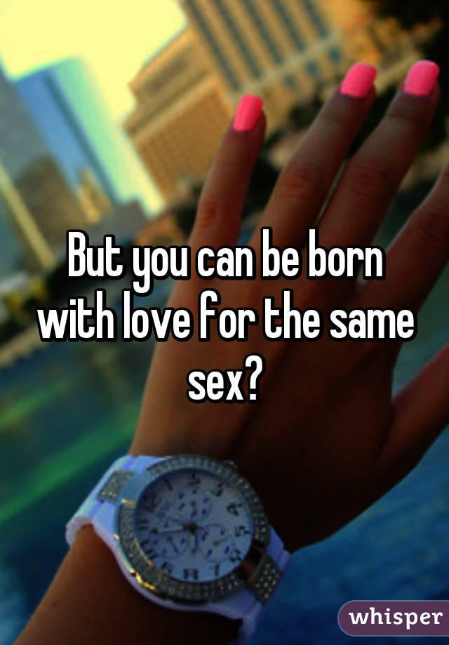 But you can be born with love for the same sex?