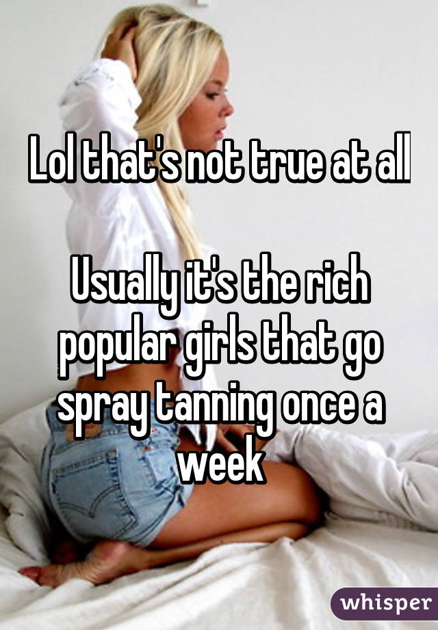 Lol that's not true at all

Usually it's the rich popular girls that go spray tanning once a week