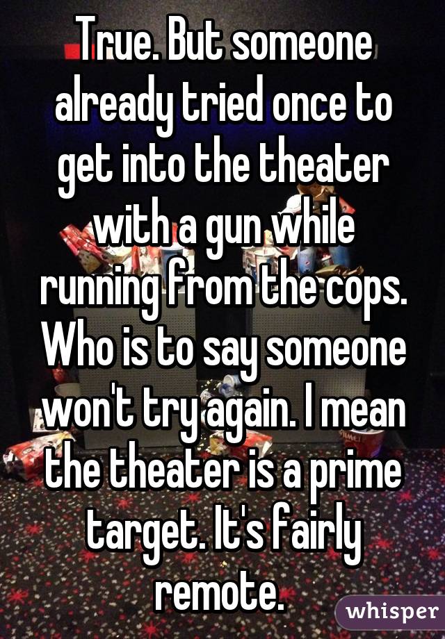 True. But someone already tried once to get into the theater with a gun while running from the cops. Who is to say someone won't try again. I mean the theater is a prime target. It's fairly remote. 