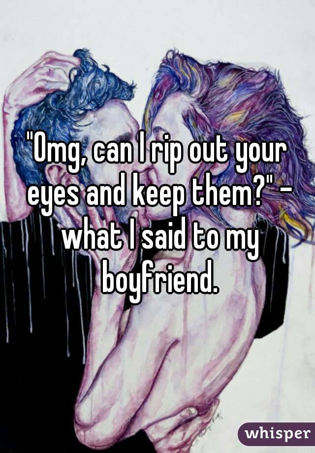 "Omg, can I rip out your eyes and keep them?" - what I said to my boyfriend.