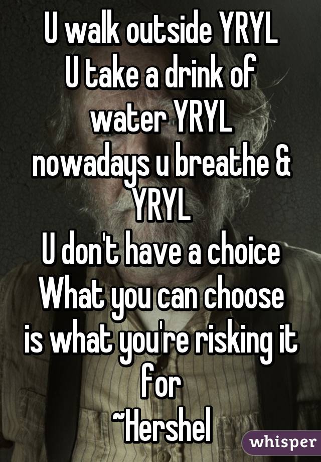 U walk outside YRYL
U take a drink of water YRYL
nowadays u breathe & YRYL
U don't have a choice
What you can choose is what you're risking it for
~Hershel