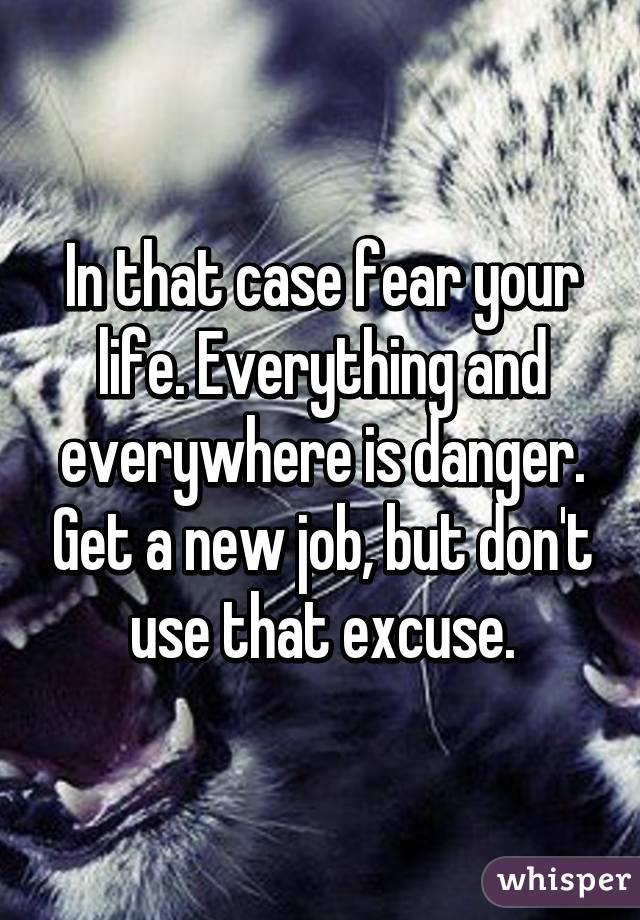 In that case fear your life. Everything and everywhere is danger. Get a new job, but don't use that excuse.